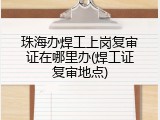 珠海办焊工上岗复审证在哪里办(焊工证复审地点)