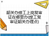韶关办焊工上岗复审证在哪里办(焊工复审证韶关办理点)