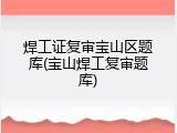 焊工证复审宝山区题库(宝山焊工复审题库)