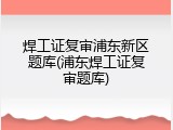 焊工证复审浦东新区题库(浦东焊工证复审题库)