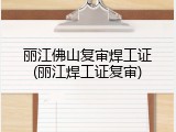 丽江佛山复审焊工证(丽江焊工证复审)