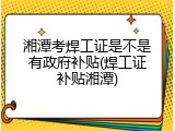 湘潭考焊工证是不是有政府补贴(焊工证补贴湘潭)