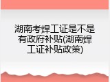 湖南考焊工证是不是有政府补贴(湖南焊工证补贴政策)