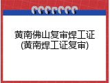 黄南佛山复审焊工证(黄南焊工证复审)