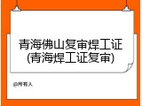 青海佛山复审焊工证(青海焊工证复审)