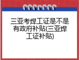 三亚考焊工证是不是有政府补贴(三亚焊工证补贴)