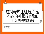 红河考焊工证是不是有政府补贴(红河焊工证补贴政策)