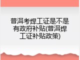 普洱考焊工证是不是有政府补贴(普洱焊工证补贴政策)