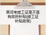 黑河考焊工证是不是有政府补贴(焊工证补贴政策)