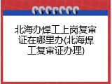 北海办焊工上岗复审证在哪里办(北海焊工复审证办理)