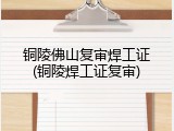 铜陵佛山复审焊工证(铜陵焊工证复审)