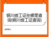 铜川焊工证在哪里查询(铜川焊工证查询)