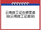 云南焊工证在哪里查询(云南焊工证查询)