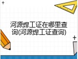 河源焊工证在哪里查询(河源焊工证查询)
