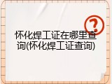 怀化焊工证在哪里查询(怀化焊工证查询)