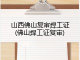山西佛山复审焊工证(佛山焊工证复审)