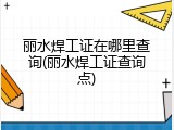 丽水焊工证在哪里查询(丽水焊工证查询点)