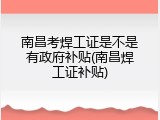 南昌考焊工证是不是有政府补贴(南昌焊工证补贴)