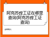 阿克苏焊工证在哪里查询(阿克苏焊工证查询)
