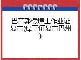 巴音郭楞焊工作业证复审(焊工证复审巴州)