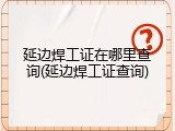 延边焊工证在哪里查询(延边焊工证查询)