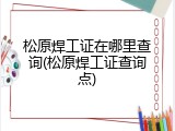 松原焊工证在哪里查询(松原焊工证查询点)