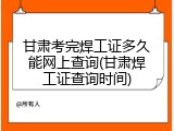甘肃考完焊工证多久能网上查询(甘肃焊工证查询时间)