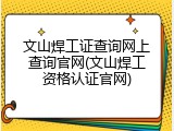 文山焊工证查询网上查询官网(文山焊工资格认证官网)