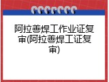 阿拉善焊工作业证复审(阿拉善焊工证复审)