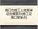 海口办焊工上岗复审证在哪里办(焊工证海口复审点)