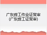 广东焊工作业证复审(广东焊工证复审)