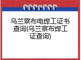 乌兰察布电焊工证书查询(乌兰察布焊工证查询)