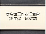 枣庄焊工作业证复审(枣庄焊工证复审)