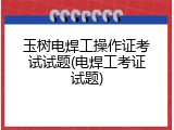 玉树电焊工操作证考试试题(电焊工考证试题)