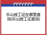 乐山焊工证在哪里查询(乐山焊工证查询)