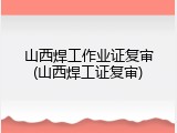 山西焊工作业证复审(山西焊工证复审)