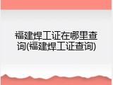 福建焊工证在哪里查询(福建焊工证查询)