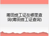 莆田焊工证在哪里查询(莆田焊工证查询)