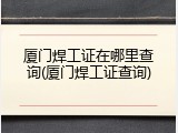 厦门焊工证在哪里查询(厦门焊工证查询)