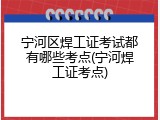 宁河区焊工证考试都有哪些考点(宁河焊工证考点)