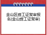 金山区焊工证复审报名(金山焊工证复审)
