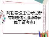 阿勒泰焊工证考试都有哪些考点(阿勒泰焊工证考点)