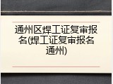 通州区焊工证复审报名(焊工证复审报名通州)
