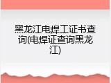 黑龙江电焊工证书查询(电焊证查询黑龙江)