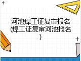 河池焊工证复审报名(焊工证复审河池报名)
