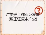 广安焊工作业证复审(焊工证复审广安)
