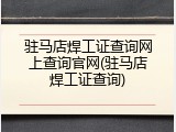 驻马店焊工证查询网上查询官网(驻马店焊工证查询)