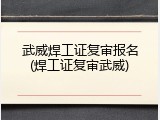 武威焊工证复审报名(焊工证复审武威)