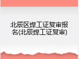 北辰区焊工证复审报名(北辰焊工证复审)