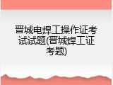 晋城电焊工操作证考试试题(晋城焊工证考题)
